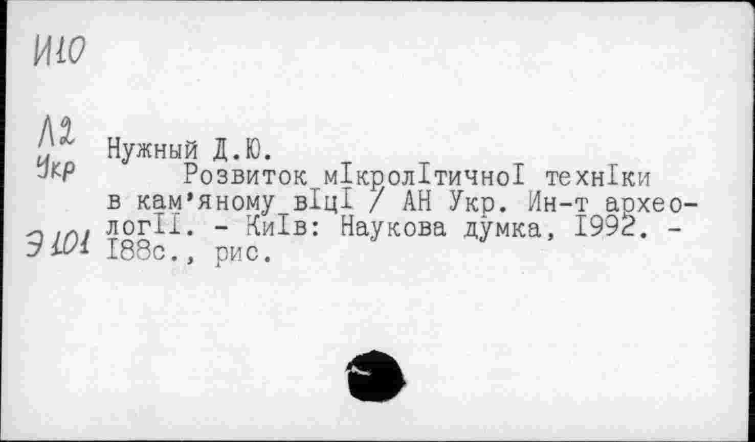 ﻿ИЮ
Чкр
ЭЮ1
Нужный Д.Ю.
Розвиток мікролітичної техніки в кам’яному віці / АН Укр. Ин-т археології. - Київ: Наукова думка, 1992. -І88с., рис.